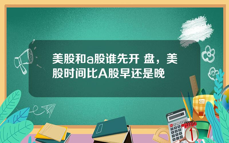 美股和a股谁先开 盘，美股时间比A股早还是晚